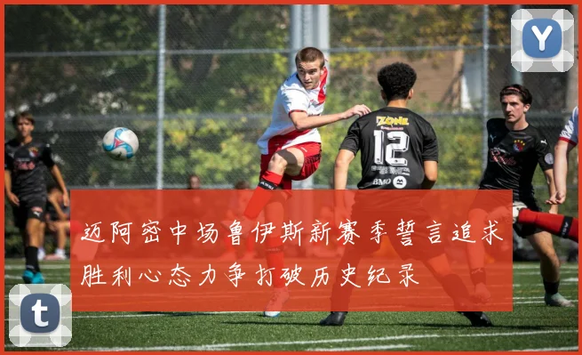 迈阿密中场鲁伊斯新赛季誓言追求胜利心态力争打破历史纪录