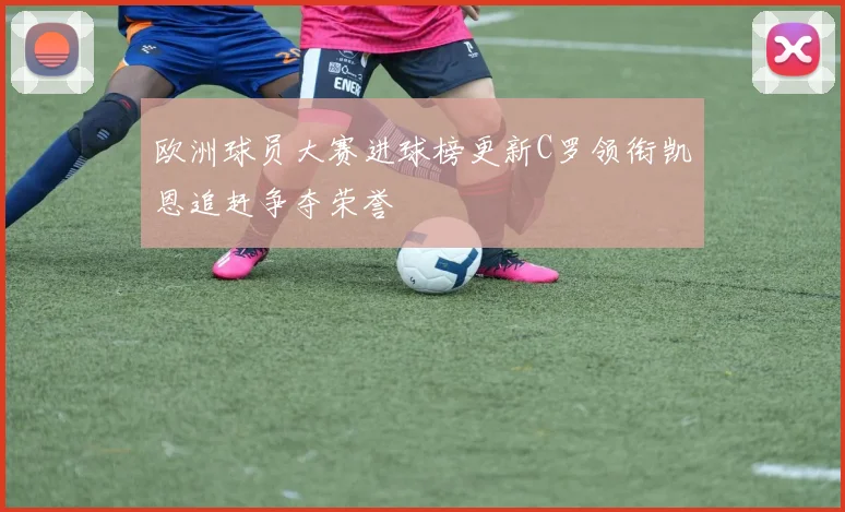 欧洲球员大赛进球榜更新C罗领衔凯恩追赶争夺荣誉