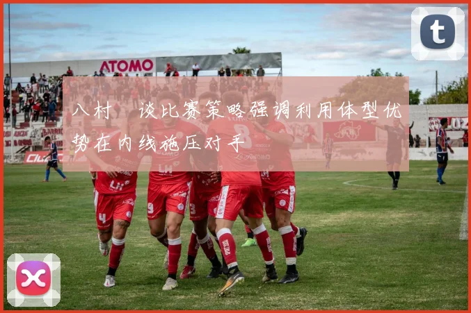 八村塁谈比赛策略强调利用体型优势在内线施压对手