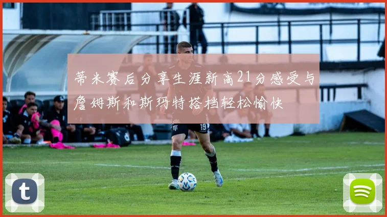 蒂米赛后分享生涯新高21分感受与詹姆斯和斯玛特搭档轻松愉快