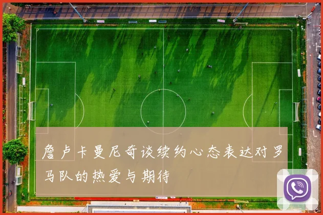 詹卢卡曼尼奇谈续约心态表达对罗马队的热爱与期待