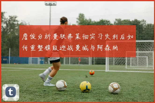 詹俊分析曼联弗莱彻实习失利后如何重整旗鼓迎战曼城与阿森纳