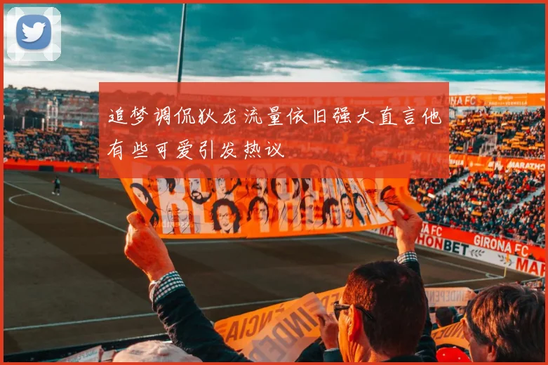 追梦调侃狄龙流量依旧强大直言他有些可爱引发热议