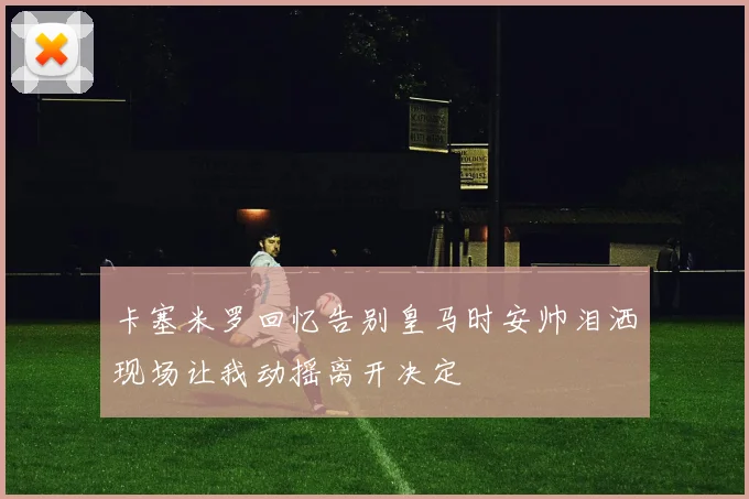 卡塞米罗回忆告别皇马时安帅泪洒现场让我动摇离开决定