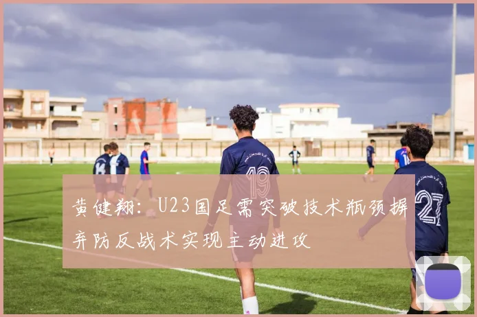 黄健翔：U23国足需突破技术瓶颈摒弃防反战术实现主动进攻