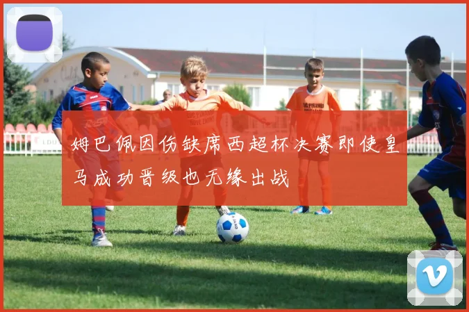 姆巴佩因伤缺席西超杯决赛即使皇马成功晋级也无缘出战