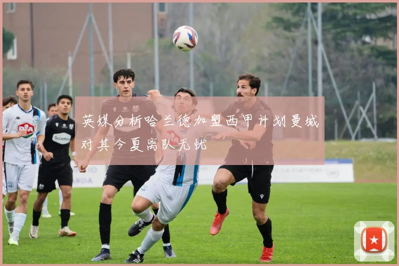 英媒分析哈兰德加盟西甲计划曼城对其今夏离队无忧