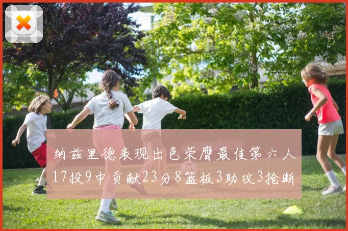 纳兹里德表现出色荣膺最佳第六人17投9中贡献23分8篮板3助攻3抢断1盖帽