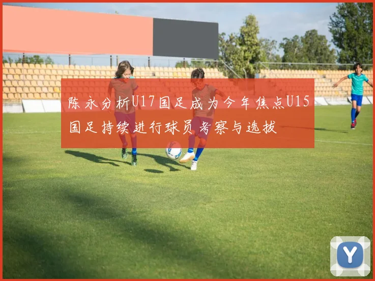 陈永分析U17国足成为今年焦点U15国足持续进行球员考察与选拔