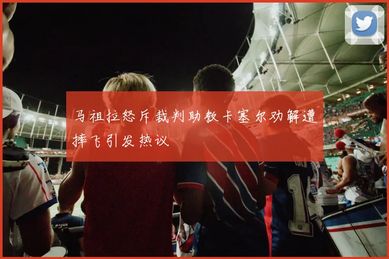 马祖拉怒斥裁判助教卡塞尔劝解遭摔飞引发热议