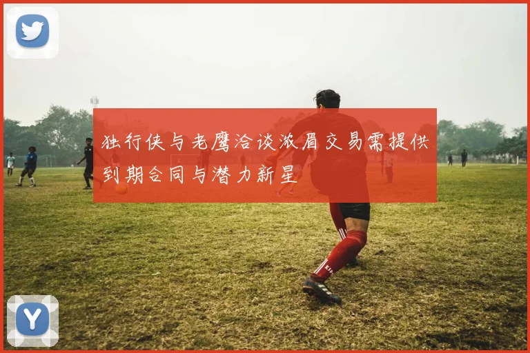 独行侠与老鹰洽谈浓眉交易需提供到期合同与潜力新星