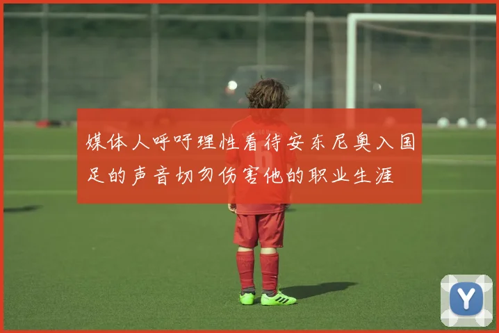 媒体人呼吁理性看待安东尼奥入国足的声音切勿伤害他的职业生涯